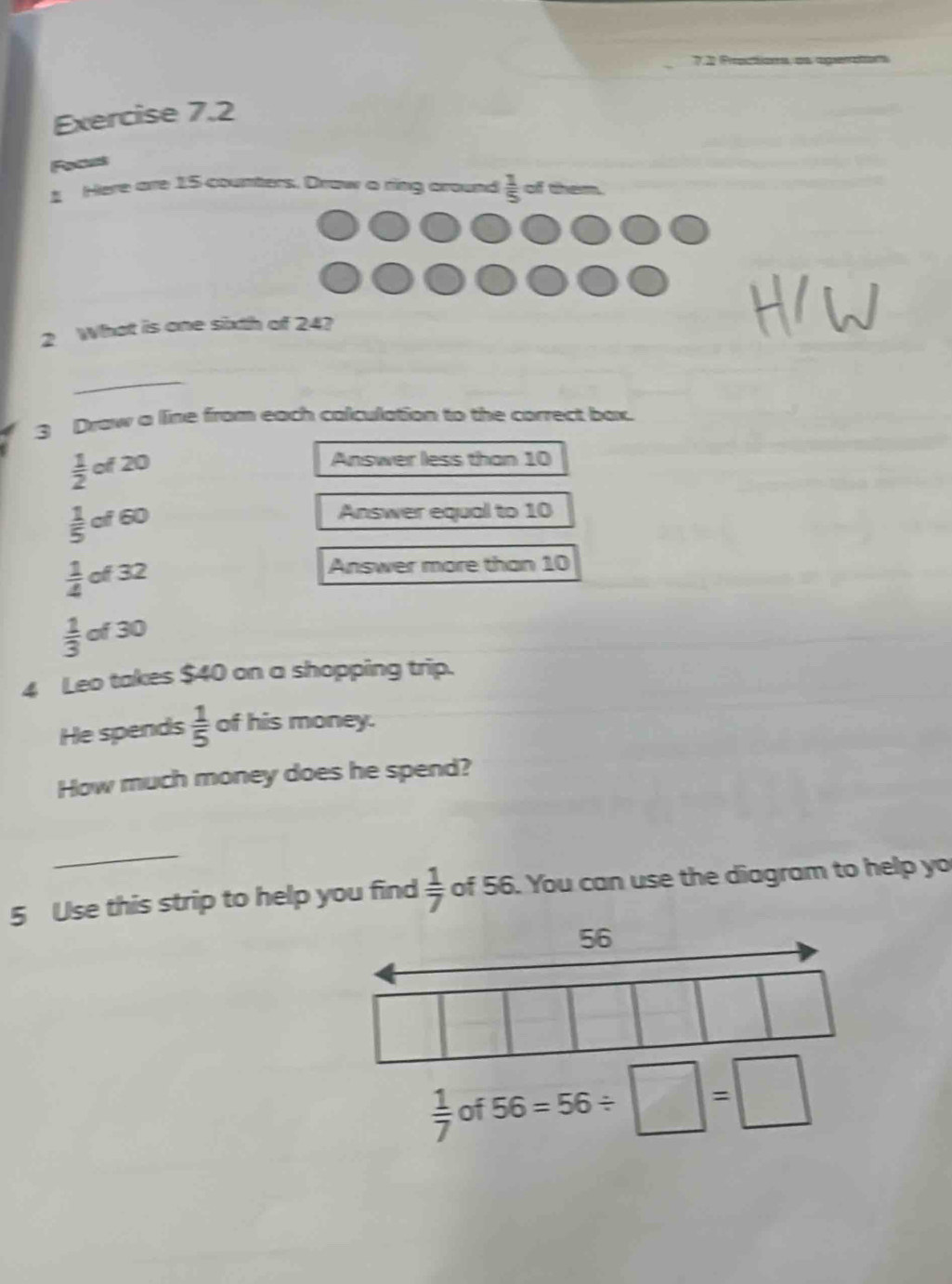 7.2 Proautions, as aperation 
Exercise 7.2 
Focrs 
Here are 15 counters. Draw a ring around  1/5  of ten 
2 What is one sixth of 24? 
_ 
3 Draw a line from each calculation to the correct bax.
 1/2 of20
Answer less than 10
 1/5 of 60
Answer equal to 10
 1/4  of 32
Answer more than 10
 1/3  of 30
4 Leo takes $40 on a shopping trip. 
He spends  1/5  of his money. 
How much money does he spend? 
_ 
5 Use this strip to help you find  1/7  of 56. You can use the diagram to help yo
56
 1/7  of 56=56/ □ =□