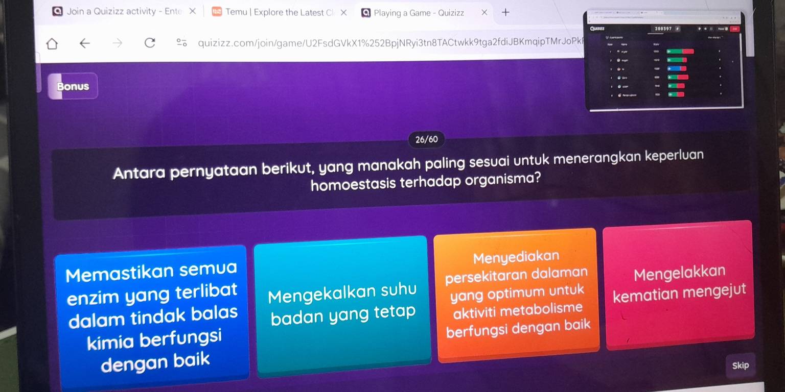 Join a Quizizz activity - Ente Temu | Explore the Latest Cl X Playing a Game - Quizizz ×
quizizz.com/join/game/U2FsdGVkX1%252BpjNRyi3tn8TACtwkk9tga2fdiJBKmqipTMrJoPkB
Bonus
26/60
Antara pernyataan berikut, yang manakah paling sesuai untuk menerangkan keperluan
homoestasis terhadap organisma?
Memastikan semua Menyediakan
enzim yang terlibat Mengekalkan suhu persekitaran dalaman Mengelakkan
yang optimum untuk
dalam tindak balas badan yang tetap aktiviti metabolisme kematian mengejut
kimia berfungsi
berfungsi dengan baik
dengan baik
Skip