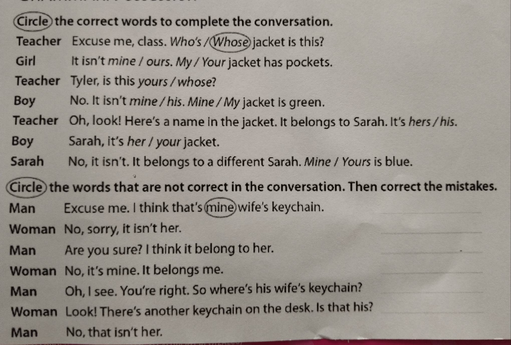 Circle the correct words to complete the conversation. 
Teacher Excuse me, class. Who's / Whose jacket is this? 
Girl It isn't mine / ours. My / Your jacket has pockets. 
Teacher Tyler, is this yours / whose? 
Boy No. It isn't mine / his. Mine / My jacket is green. 
Teacher Oh, look! Here's a name in the jacket. It belongs to Sarah. It's hers /his. 
Boy Sarah, it's her / your jacket. 
Sarah No, it isn't. It belongs to a different Sarah. Mine / Yours is blue. 
Circle the words that are not correct in the conversation. Then correct the mistakes. 
Man Excuse me. I think that's mine wife's keychain._ 
Woman No, sorry, it isn't her. 
_ 
Man Are you sure? I think it belong to her. 
_ 
Woman No, it's mine. It belongs me. 
_ 
Man Oh, I see. You're right. So where's his wife's keychain?_ 
Woman Look! There's another keychain on the desk. Is that his?_ 
Man No, that isn't her.