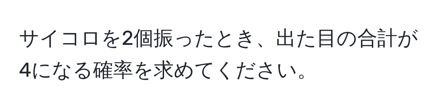 サイコロを2個振ったとき、出た目の合計が4になる確率を求めてください。