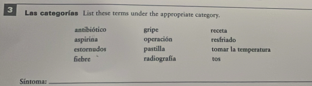 Las categorías List these terms under the appropriate category.
antibiótico gripe receta
aspirina operación resfriado
estornudos pastilla tomar la temperatura
fiebre radiografía tos
Síntoma:_
_