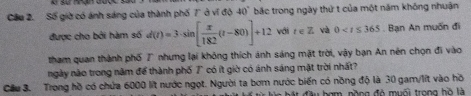 Cầu 2. Số giờ có ánh sáng của thành phố 7 ở ví độ 40° bắc trong ngày thứ t của một năm không nhuận 
được cho bởi hàm số d(t)=3· sin [ x/182 (t-80)]+12 với t∈ Z và 0 Bạn An muốn đi 
tham quan thành phố 7° nhưng lại không thích ảnh sáng mặt trời, vậy bạn An nên chọn đi vào 
ngày nào trong năm để thành phố T có ít giờ có ánh sáng mặt trời nhất? 
Cầu 3. Trong hồ có chứa 6000 lit nước ngọt. Người ta bơm nước biến có nồng độ là 30 gam/lít vào hồ 
đầu hạm, nồng đỏ muối trong hồ là