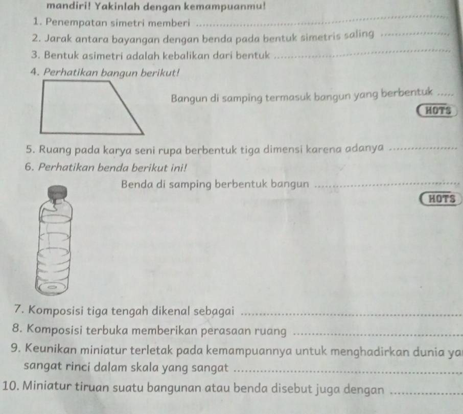 mandiri! Yakinlah dengan kemampuanmu! 
1. Penempatan simetri memberi 
_ 
_ 
2. Jarak antara bayangan dengan benda pada bentuk simetris saling_ 
3. Bentuk asimetri adalah kebalikan dari bentuk 
4. Perhatikan bangun berikut! 
Bangun di samping termasuk bangun yang berbentuk_ 
HOTS 
5. Ruang pada karya seni rupa berbentuk tiga dimensi karena adanya_ 
6. Perhatikan benda berikut ini! 
Benda di samping berbentuk bangun_ 
HOTS 
7. Komposisi tiga tengah dikenal sebagai_ 
8. Komposisi terbuka memberikan perasaan ruang_ 
9. Keunikan miniatur terletak pada kemampuannya untuk menghadirkan dunia ya 
sangat rinci dalam skala yang sangat_ 
10. Miniatur tiruan suatu bangunan atau benda disebut juga dengan_