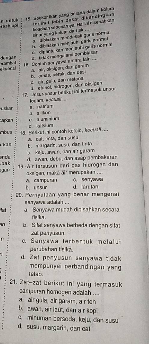 untuk 15. Seekor ikan yang berada dalam kolam
resbio terlihat lebih dekat dibandingkan
keadaan sebenamya. Hal ini disebabkan
sinar yang keluar darl air ....
adibiaskan mendekati garis normal
b. dibiaskan menjauhi garls normal
c. dipantulkan menjauhi garis normal
dengan
rambat d. tidak mengalami pembiasan
ekuensi 16. Contoh senyawa antara lain ....
a. air, oksigen, dan garam
b. emas, perak, dan besi
c. air, gula, dan metana
d. etanol, hidrogen, dan oksigen
17. Unsur-unsur berikut ini termasuk unsur
logam, kecuali ....
ruskan a. natrium
b. silikon
carkan c aluminium
d kalsium
mbus 18. Berikut ini contoh koloid, kecuali ....
a. cat, tinta, dan susu
arkan b. margarin, susu, dan tinta
c keju, awan, dan air garam
enda
idak d. awan, debu, dan asap pembakaran
gan 19. Air tersusun dari gas hidrogen dan
oksigen, maka air merupakan ....
a. campuran c. senyawa
b. unsur d. larutan
20. Pernyataan yang benar mengenai
senyawa adalah ...
ifat a. Senyawa mudah dipisahkan secara
fisika.
an b. Sifat senyawa berbeda dengan sifat
zat penyusun.
n c. Senyawa terbentuk melalui
perubahan fisika.
a d. Zat penyusun senyawa tidak
mempunyai perbandingan yang
tetap.
21. Zat-zat berikut ini yang termasuk
campuran homogen adalah ....
a. air gula, air garam, air teh
b. awan, air laut, dan air kopi
c. minuman bersoda, keju, dan susu
d. susu, margarin, dan cat