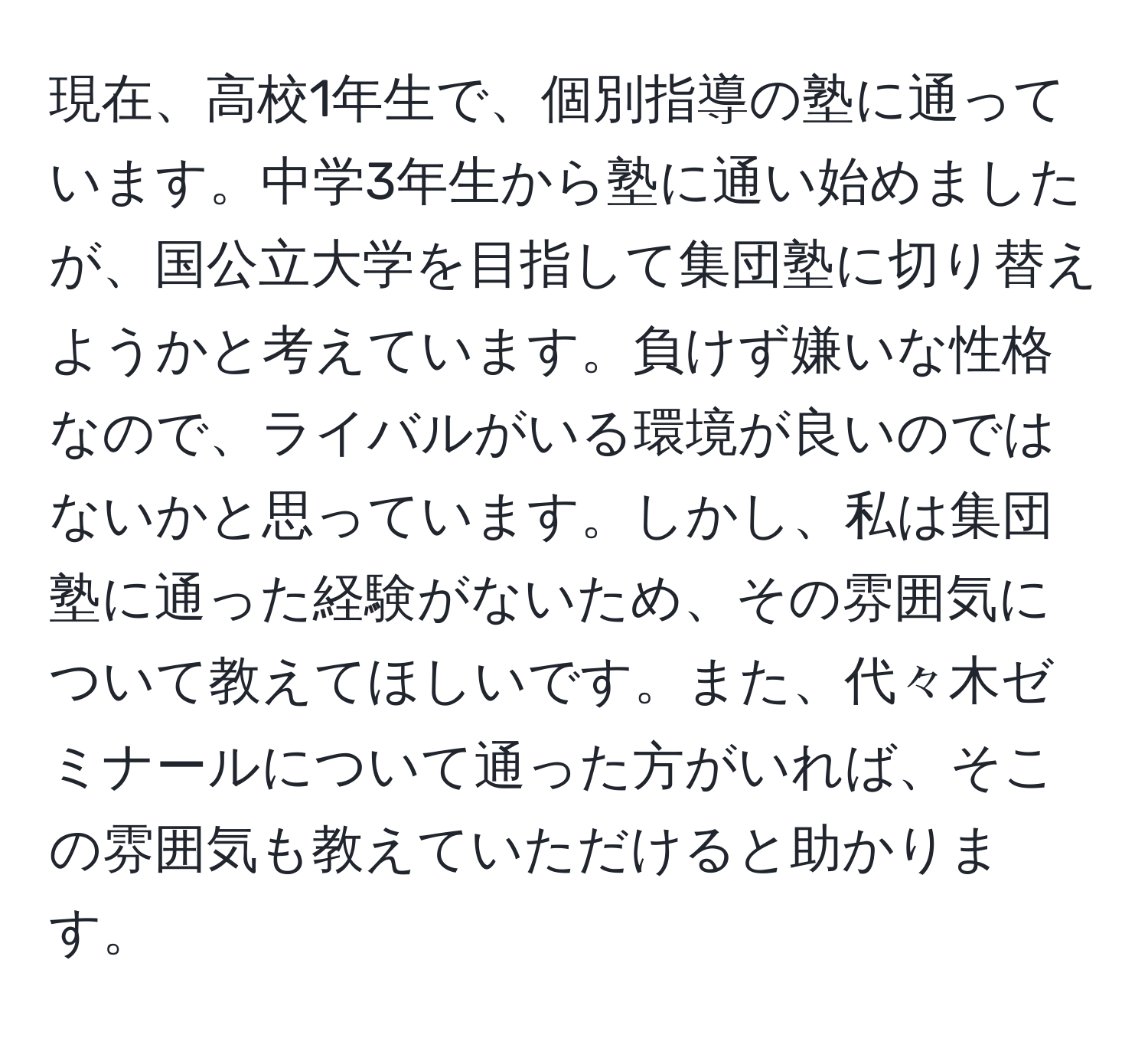 現在、高校1年生で、個別指導の塾に通っています。中学3年生から塾に通い始めましたが、国公立大学を目指して集団塾に切り替えようかと考えています。負けず嫌いな性格なので、ライバルがいる環境が良いのではないかと思っています。しかし、私は集団塾に通った経験がないため、その雰囲気について教えてほしいです。また、代々木ゼミナールについて通った方がいれば、そこの雰囲気も教えていただけると助かります。