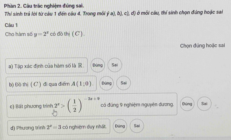 Phần 2. Câu trắc nghiệm đúng sai. 
Thí sinh trả lời từ câu 1 đến câu 4. Trong mỗi ý a), b), c), d) ở mỗi câu, thí sinh chọn đúng hoặc sai 
Câu 1 
Cho hàm số y=2^x có đồ thị ( C). 
Chọn đúng hoặc sai 
a) Tập xác định của hàm số là R . Đúng Sai 
b) Đồ thị ( C ) đi qua điểm A(1;0). Đúng Sai 
c) Bất phương trình 2^x>( 1/2 )^-2x+9 có đúng 9 nghiệm nguyên dương. Đúng Sai 
d) Phương trình 2^x=3 có nghiệm duy nhất. Đúng Sai