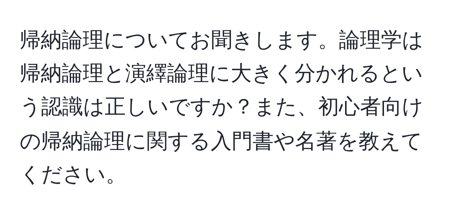 帰納論理についてお聞きします。論理学は帰納論理と演繹論理に大きく分かれるという認識は正しいですか？また、初心者向けの帰納論理に関する入門書や名著を教えてください。