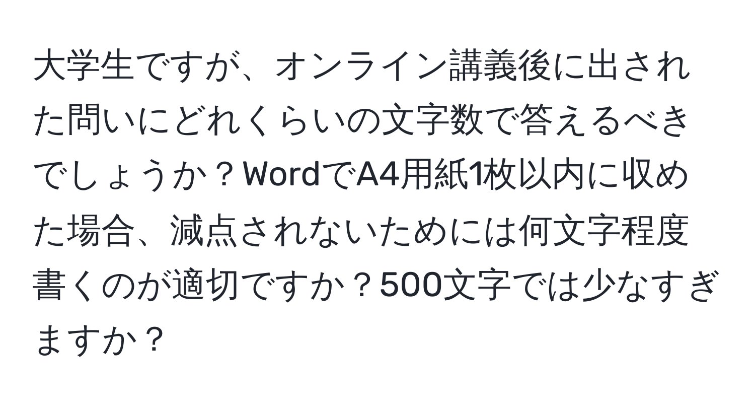 大学生ですが、オンライン講義後に出された問いにどれくらいの文字数で答えるべきでしょうか？WordでA4用紙1枚以内に収めた場合、減点されないためには何文字程度書くのが適切ですか？500文字では少なすぎますか？