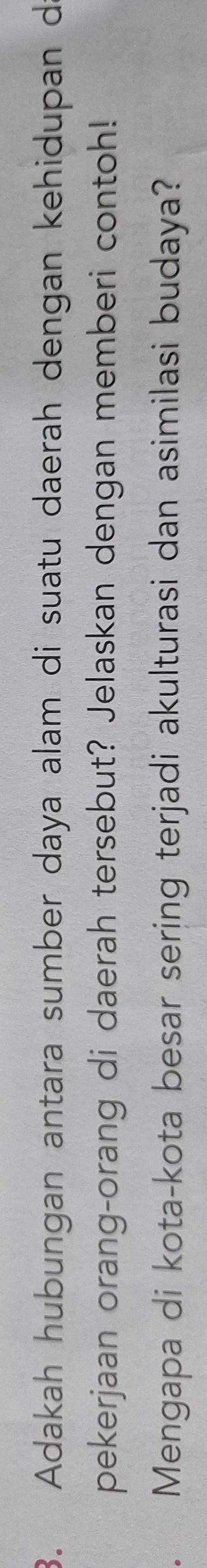Adakah hubungan antara sumber daya alam di suatu daerah dengan kehidupan d 
pekerjaan orang-orang di daerah tersebut? Jelaskan dengan memberi contoh! 
Mengapa di kota-kota besar sering terjadi akulturasi dan asimilasi budaya?