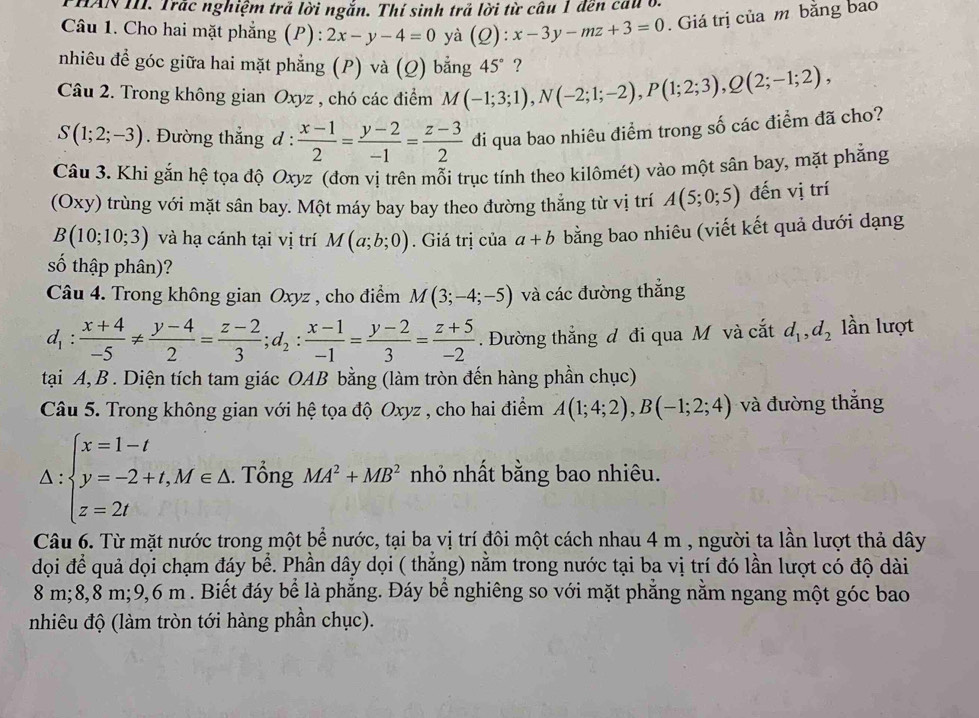 HAN III. Trắc nghiệm trả lời ngắn. Thí sinh trả lời từ câu 1 đến cau ở.
Câu 1. Cho hai mặt phẳng (P): 2x-y-4=0 yà (Q):x-3y-mz+3=0. Giá trị của m bằng bao
nhiêu đề góc giữa hai mặt phẳng (P) và (Q) bằng 45° ?
Câu 2. Trong không gian Oxyz , chó các điểm M(-1;3;1),N(-2;1;-2),P(1;2;3),Q(2;-1;2),
S(1;2;-3). Đường thắng d :  (x-1)/2 = (y-2)/-1 = (z-3)/2  di qua bao nhiêu điểm trong số các điểm đã cho?
Câu 3. Khi gắn hệ tọa độ Oxyz (đơn vị trên mỗi trục tính theo kilômét) vào một sân bay, mặt phẳng
(Oxy) trùng với mặt sân bay. Một máy bay bay theo đường thẳng từ vị trí A(5;0;5) đến vị trí
B(10;10;3) và hạ cánh tại vị trí M(a;b;0). Giá trị của a+b bằng bao nhiêu (viết kết quả dưới dạng
số thập phân)?
Câu 4. Trong không gian Oxyz , cho điểm M(3;-4;-5) và các đường thắng
d_1: (x+4)/-5 !=  (y-4)/2 = (z-2)/3 ;d_2: (x-1)/-1 = (y-2)/3 = (z+5)/-2 . Đường thắng đ đi qua M và cắt d_1,d_2 lần lượt
tại A, B . Diện tích tam giác OAB bằng (làm tròn đến hàng phần chục)
Câu 5. Trong không gian với hệ tọa độ Oxyz , cho hai điểm A(1;4;2),B(-1;2;4) và đường thắng
△ :beginarrayl x=1-t y=-2+t,M∈ △  z=2tendarray.. Tổng MA^2+MB^2 nhỏ nhất bằng bao nhiêu.
Câu 6. Từ mặt nước trong một bể nước, tại ba vị trí đôi một cách nhau 4 m , người ta lần lượt thả dây
đọi để quả dọi chạm đáy bể. Phần dây dọi ( thắng) nằm trong nước tại ba vị trí đó lần lượt có độ dài
8 m;8,8 m;9,6 m . Biết đáy bể là phẳng. Đáy bể nghiêng so với mặt phẳng nằm ngang một góc bao
nhiêu độ (làm tròn tới hàng phần chục).
