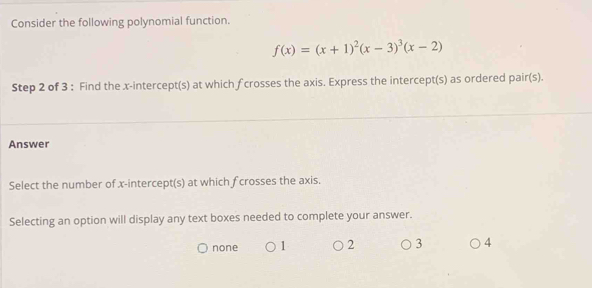 Consider the following polynomial function.
f(x)=(x+1)^2(x-3)^3(x-2)
Step 2 of 3 : Find the x-intercept(s) at which f crosses the axis. Express the intercept(s) as ordered pair(s).
Answer
Select the number of x-intercept(s) at which f crosses the axis.
Selecting an option will display any text boxes needed to complete your answer.
none 1 2 3 4