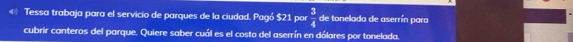 « Tessa trabaja para el servicio de parques de la ciudad. Pagó $21 por  3/4  de tonelada de aserrín para 
cubrir canteros del parque. Quiere saber cuál es el costo del aserrín en dólares por tonelada.