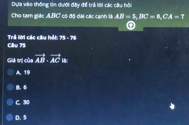 Dựa vào thông tin dưới đây để trả lời các câu hỏi
Cho tam giác ABC có độ dài các cạnh là AB=5, BC=6, CA=7
Trả lời các câu hỏi: 75-76
Câu 75
Giá trị của vector AB· vector ACla :
A. 19
B. 6
C. 30
D. 5