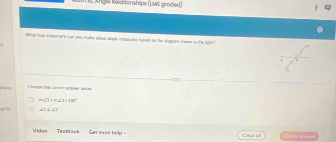 uth XE Ängie Relationships (LMS graded)
What true statement can you make about angle measures based on the diagram shown to the right?
sna
Choose the correct answer below
m∠ 1+m∠ 2=180°
gCity ∠ 1≌ ∠ 2
Video Textbook Get more help - Clear all Check answer