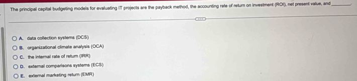 The principal capital budgeting models for evaluating IT projects are the payback method, the accounting rate of return on investment (ROI), net present value, and_
A. data collection systems (DCS)
B. organizational climate analysis (OCA)
C. the internal rate of retum (IRR)
D. external comparisons systems (ECS)
E. external marketing return (EMR)