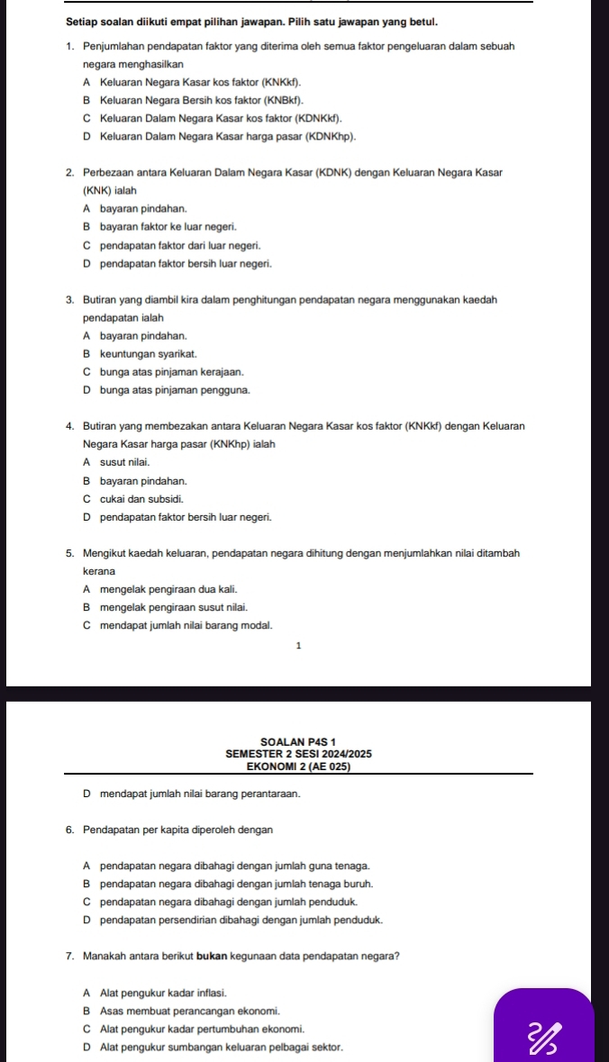 Setiap soalan diikuti empat pilihan jawapan. Pilih satu jawapan yang betul.
1. Penjumlahan pendapatan faktor yang diterima oleh semua faktor pengeluaran dalam sebuah
negara menghasilkan
A Keluaran Negara Kasar kos faktor (KNKkf).
B Keluaran Negara Bersih kos faktor (KNBkf).
C Keluaran Dalam Negara Kasar kos faktor (KDNKkf).
D Keluaran Dalam Negara Kasar harga pasar (KDNKhp).
2. Perbezaan antara Keluaran Dalam Negara Kasar (KDNK) dengan Keluaran Negara Kasar
(KNK) ialah
A bayaran pindahan.
B bayaran faktor ke luar negeri.
C pendapatan faktor dari luar negeri.
D pendapatan faktor bersih luar negeri.
3. Butiran yang diambil kira dalam penghitungan pendapatan negara menggunakan kaedah
pendapatan ialah
A bayaran pindahan.
B keuntungan syarikat.
C bunga atas pinjaman kerajaan.
D bunga atas pinjaman pengguna.
4. Butiran yang membezakan antara Keluaran Negara Kasar kos faktor (KNKkf) dengan Keluaran
Negara Kasar harga pasar (KNKhp) ialah
A susut nilai.
B bayaran pindahan.
C cukai dan subsidi.
D pendapatan faktor bersih luar negeri.
5. Mengikut kaedah keluaran, pendapatan negara dihitung dengan menjumlahkan nilai ditambah
kerana
A mengelak pengiraan dua kali.
B mengelak pengiraan susut nilai.
C mendapat jumlah nilai barang modal.
1
SOALAN P4S 1
SEMESTER 2 SESI 2024/2025
EKONOMI 2 (AE 025)
D mendapat jumlah nilai barang perantaraan.
6. Pendapatan per kapita diperoleh dengan
A pendapatan negara dibahagi dengan jumlah guna tenaga.
B pendapatan negara dibahagi dengan jumlah tenaga buruh.
C pendapatan negara dibahagi dengan jumlah penduduk.
D pendapatan persendirian dibahagi dengan jumlah penduduk.
7. Manakah antara berikut bukan kegunaan data pendapatan negara?
A Alat pengukur kadar inflasi.
B Asas membuat perancangan ekonomi.
C Alat pengukur kadar pertumbuhan ekonomi.
D Alat pengukur sumbangan keluaran pelbagai sektor.