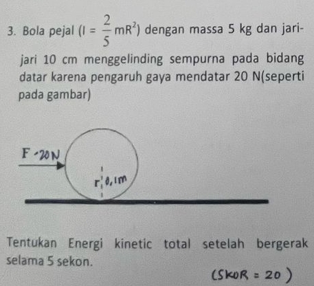 Bola pejal (I= 2/5 mR^2) dengan massa 5 kg dan jari- 
jari 10 cm menggelinding sempurna pada bidang 
datar karena pengaruh gaya mendatar 20 N (seperti 
pada gambar)
F
0,1m
Tentukan Energi kinetic total setelah bergerak 
selama 5 sekon.