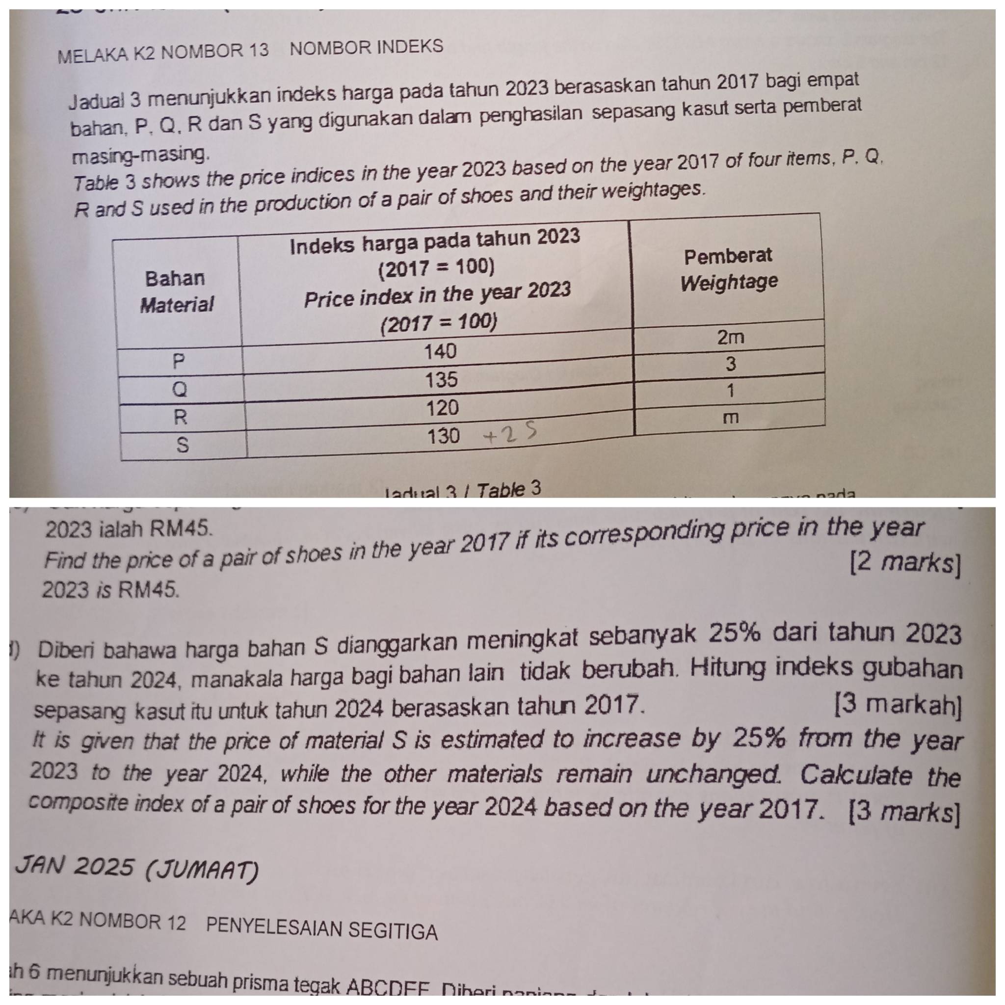 MELAKA K2 NOMBOR 13 NOMBOR INDEKS
Jadual 3 menunjukkan indeks harga pada tahun 2023 berasaskan tahun 2017 bagi empat
bahan, P, Q, R dan S yang digunakan dalam penghasilan sepasang kasut serta pemberat
masing-masing.
Table 3 shows the price indices in the year 2023 based on the year 2017 of four items, P. Q,
uction of a pair of shoes and their weightages.
adual 3 / Table 3
2023 ialah RM45.
Find the price of a pair of shoes in the year 2017 if its corresponding price in the year
[2 marks]
2023 is RM45.
1) Diberi bahawa harga bahan S dianggarkan meningkat sebanyak 25% dari tahun 2023
ke tahun 2024, manakala harga bagi bahan lain tidak berubah. Hitung indeks gubahan
sepasang kasut itu untuk tahun 2024 berasaskan tahun 2017. [3 markah]
It is given that the price of material S is estimated to increase by 25% from the year
2023 to the year 2024, while the other materials remain unchanged. Calculate the
composite index of a pair of shoes for the year 2024 based on the year 2017. [3 marks]
JAN 2025 (JUMAAT)
AKA K2 NOMBOR 12 PENYELESAIAN SEGITIGA
ah 6 menunjukkan sebuah prisma tegak ABCDFF  Dber