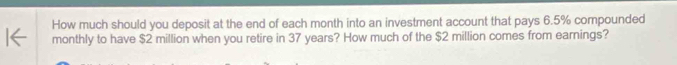 How much should you deposit at the end of each month into an investment account that pays 6.5% compounded 
monthly to have $2 million when you retire in 37 years? How much of the $2 million comes from earnings?