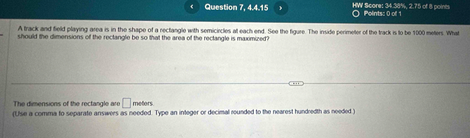 Question 7, 4.4.15 HW Score: 34.38%, 2.75 of 8 points 
Points: 0 of 1 
A track and field playing area is in the shape of a rectangle with semicircles at each end. See the figure. The inside perimeter of the track is to be 1000 meters. What 
should the dimensions of the rectangle be so that the area of the rectangle is maximized? 
The dimensions of the rectangle are □ meters
(Use a comma to separate answers as needed. Type an integer or decimal rounded to the nearest hundredth as needed.)