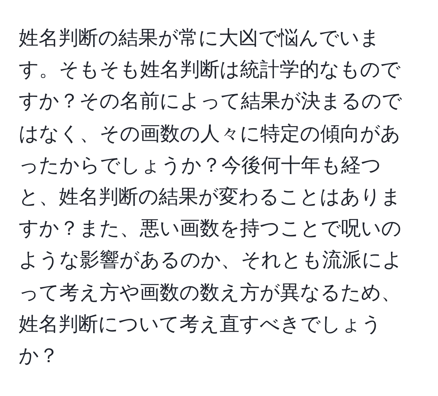 姓名判断の結果が常に大凶で悩んでいます。そもそも姓名判断は統計学的なものですか？その名前によって結果が決まるのではなく、その画数の人々に特定の傾向があったからでしょうか？今後何十年も経つと、姓名判断の結果が変わることはありますか？また、悪い画数を持つことで呪いのような影響があるのか、それとも流派によって考え方や画数の数え方が異なるため、姓名判断について考え直すべきでしょうか？