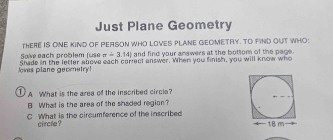 Just Plane Geometry 
THERE IS ONE KIND OF PERSON WHO LOVES PLANE GEOMETRY. TO FIND OUT WHO: 
Solve each problem (use π =3.14) and find your answers at the bottom of the page. 
Shade in the letter above each correct answer. When you finish, you will know who 
loves plane geometry! 
① A What is the area of the inscribed circle? 
B What is the area of the shaded region? 
C What is the circumference of the inscribed 
circle?