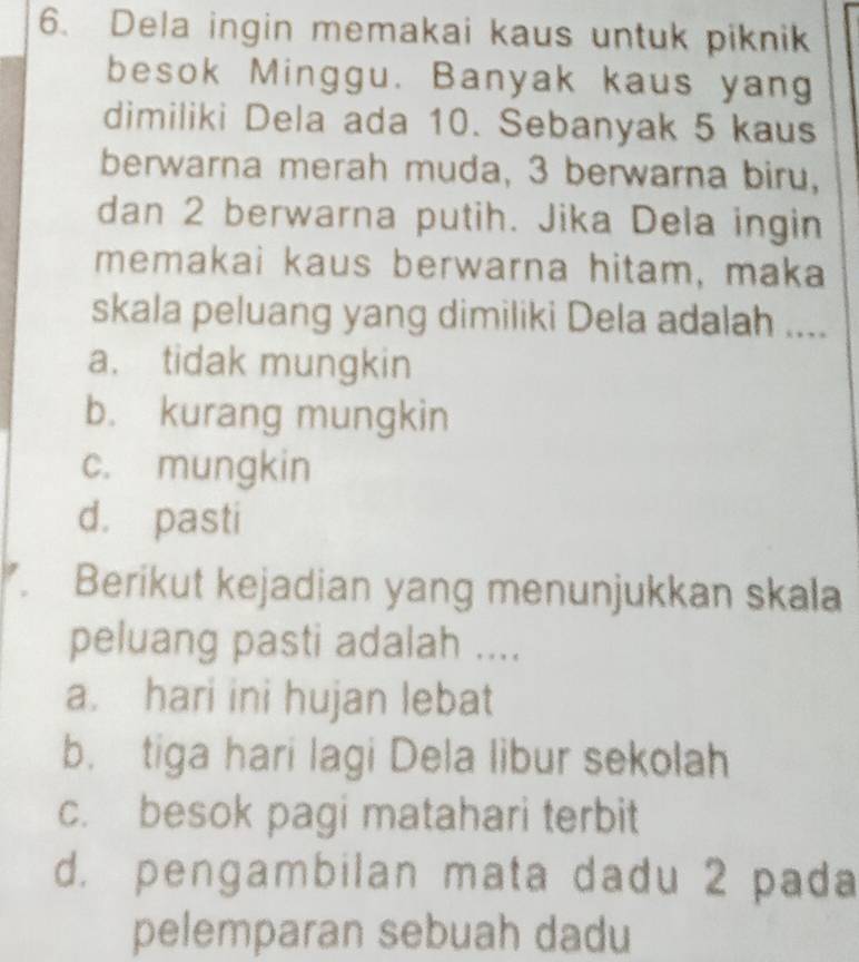 Dela ingin memakai kaus untuk piknik
besok Minggu. Banyak kaus yang
dimiliki Dela ada 10. Sebanyak 5 kaus
berwarna merah muda, 3 berwarna biru,
dan 2 berwarna putih. Jika Dela ingin
memakai kaus berwarna hitam, maka
skala peluang yang dimiliki Dela adalah ....
a. tidak mungkin
b. kurang mungkin
c. mungkin
d. pasti
Berikut kejadian yang menunjukkan skala
peluang pasti adalah ....
a. hari ini hujan lebat
b. tiga hari lagi Dela libur sekolah
c. besok pagi matahari terbit
d. pengambilan mata dadu 2 pada
pelemparan sebuah dadu