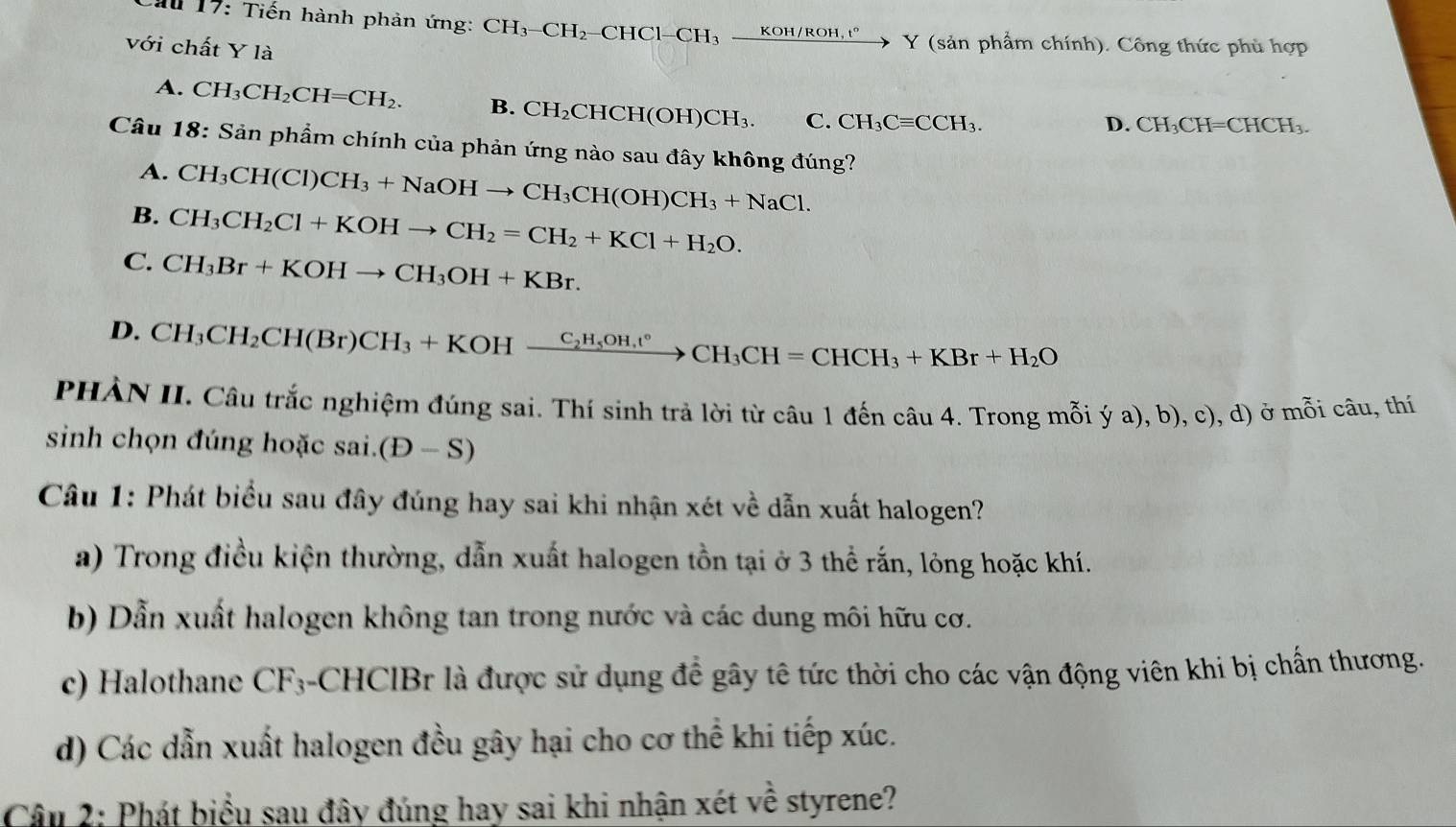 Cầu 17: Tiến hành phản ứng: CH_3-CH_2-CHC1-CH_3xrightarrow KOH/ROH,t°Y Y (sản phẩm chính). Công thức phù hợp
với chất Y là
A. CH_3CH_2CH=CH_2. B. CH_2CHCH(OH)CH_3. C. CH_3Cequiv CCH_3.
D. CH_3CH=CHCH_3.
Câu 18: Sản phẩm chính của phản ứng nào sau đây không đúng?
A. CH_3CH(Cl)CH_3+NaOHto CH_3CH(OH)CH_3+NaCl.
B. CH_3CH_2Cl+KOHto CH_2=CH_2+KCl+H_2O.
C. CH_3Br+KOHto CH_3OH+KBr.
D. CH_3CH_2CH(Br)CH_3+KOHxrightarrow C_2H_5OH,CH=CCH_3CH=CHCH_3+KBr+H_2O
PHẢN II. Câu trắc nghiệm đúng sai. Thí sinh trả lời từ câu 1 đến câu 4. Trong mỗi ý a), b), c), d) ở mỗi câu, thí
sinh chọn đúng hoặc sai.o (D-S)
Câu 1: Phát biểu sau đây đúng hay sai khi nhận xét về dẫn xuất halogen?
a) Trong điều kiện thường, dẫn xuất halogen tồn tại ở 3 thể rắn, lông hoặc khí.
b) Dẫn xuất halogen không tan trong nước và các dung môi hữu cơ.
c) Halothane CF_3 -CHCIBr là được sử dụng để gây tê tức thời cho các vận động viên khi bị chấn thương.
d) Các dẫn xuất halogen đều gây hại cho cơ thể khi tiếp xúc.
Câu 2: Phát biểu sau đây đúng hay sai khi nhận xét về styrene?