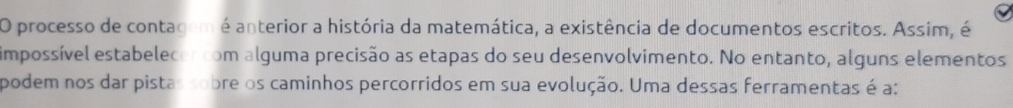 processo de contagem é anterior a história da matemática, a existência de documentos escritos. Assim, é 
impossível estabelecen com alguma precisão as etapas do seu desenvolvimento. No entanto, alguns elementos 
podem nos dar pistas sobre os caminhos percorridos em sua evolução. Uma dessas ferramentas é a: