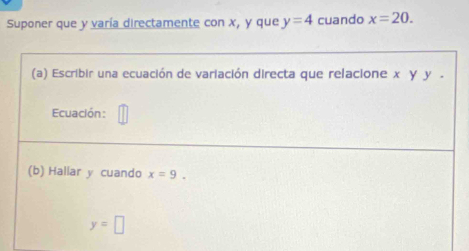 Suponer que y varía directamente con x, y que y=4 cuando x=20. 
(a) Escribir una ecuación de variación directa que relacione x γ y. 
Ecuación: 
(b) Hallar y cuando x=9.
y=□