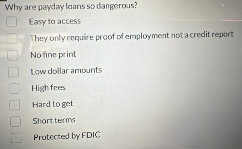 Why are payday loans so dangerous?
Easy to access
They only require proof of employment not a credit report
No fne print
Low dollar amounts
High fees
Hard to get
Short terms
Protected by FDIC