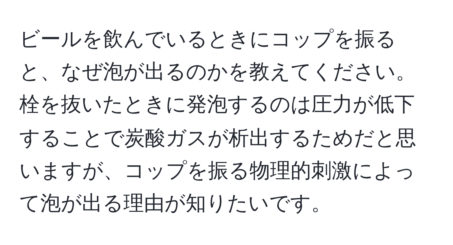 ビールを飲んでいるときにコップを振ると、なぜ泡が出るのかを教えてください。栓を抜いたときに発泡するのは圧力が低下することで炭酸ガスが析出するためだと思いますが、コップを振る物理的刺激によって泡が出る理由が知りたいです。