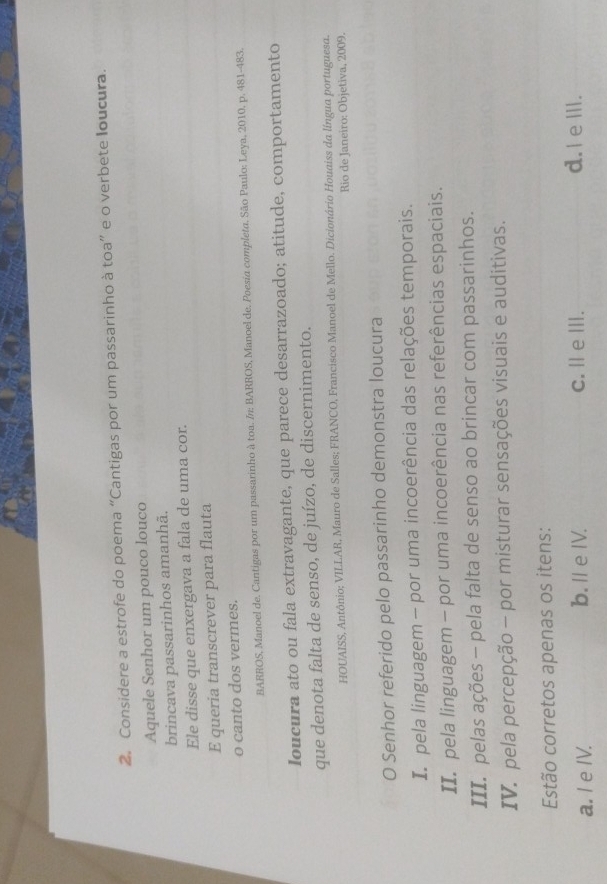 Considere a estrofe do poema “Cantigas por um passarinho à toa” e o verbete loucura.
Aquele Senhor um pouco louco
brincava passarinhos amanhã.
Ele disse que enxergava a fala de uma cor.
E queria transcrever para flauta
o canto dos vermes.
BARROS, Manoel de. Cantigas por um passarinho à toa. /: BARROS, Manoel de. Poesia completa. São Paulo: Leya, 2010, p. 481-483.
Ioucura ato ou fala extravagante, que parece desarrazoado; atitude, comportamento
que denota falta de senso, de juízo, de discernimento.
HOUAISS, Antônio; VILLAR, Mauro de Salles; FRANCO, Francisco Manoel de Mello. Dicionário Houaiss da língua portuguesa.
Rio de Janeiro: Objetiva, 2009.
O Senhor referido pelo passarinho demonstra loucura
In pela linguagem - por uma incoerência das relações temporais.
II. pela linguagem - por uma incoerência nas referências espaciais.
III. pelas ações - pela falta de senso ao brincar com passarinhos.
IV. pela percepção - por misturar sensações visuais e auditivas.
Estão corretos apenas os itens:
a. I e IV. b.ⅡeIV. c. Ⅱ eⅢ.
d. I e III.