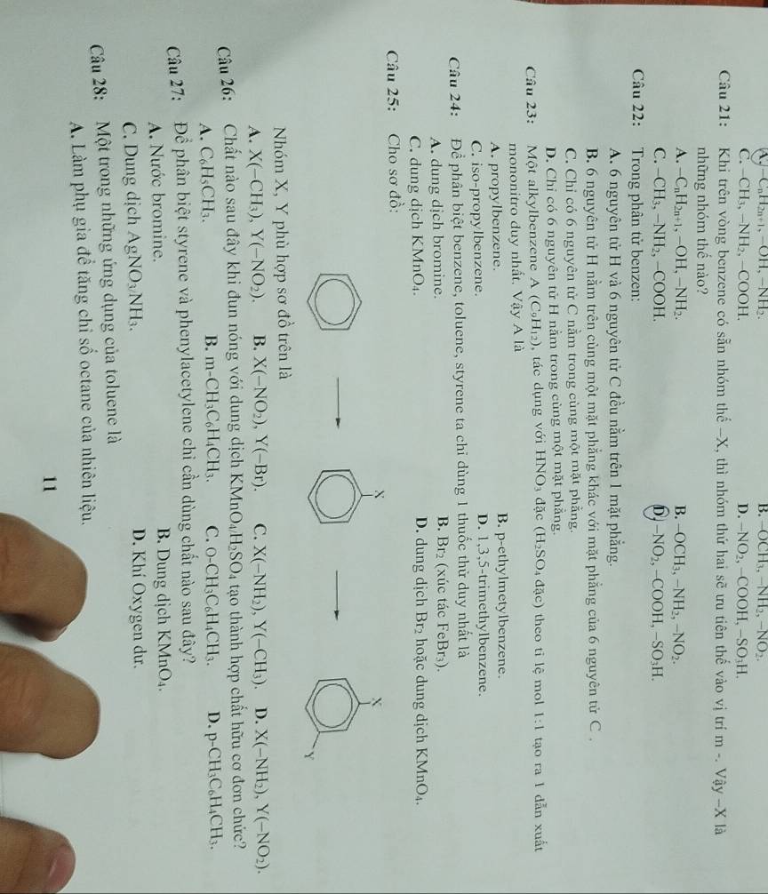 ^. -C_nH_2n+1,-OH,-NH B. -OCH_3,-NH_2,-NO_2.
C. -CH_3,-NH_2,-COO1 D. -NO_2,-COOH,-SO_3H.
Câu 21: Khi trên vòng benzene có sẵn nhóm thế -X, thì nhóm thứ hai sẽ ưu tiên thế vào vị trí m-.Vhat ay-X là
những nhóm thế nào?
A. -C_nH_2n+1,-OH,-NH_2. B. -OCH_3,-NH_2,-NO_2.
C. -CH_3,-NH_2 , -COOH. 6 -NO_2,-COOH,-SO_3H.
Câu 22: Trong phân tử benzen:
A. 6 nguyên tử H và 6 nguyên tử C đều nằm trên 1 mặt phẳng.
B. 6 nguyên tử H nằm trên cùng một mặt phẳng khác với mặt phẳng của 6 nguyên tử C .
C. Chỉ có 6 nguyên tử C nằm trong cùng một mặt phẳng.
D. Chỉ có 6 nguyên tử H nằm trong cùng một mặt phẳng.
Câu 23: Một alkylbenzene A(C_9H_12) , tác dụng với HNO_3dac (H_2SO_4dac) theo tỉ lệ mol 1:1 tạo ra 1 dẫn xuất
mononitro duy nhất. Vậy A là
A. propylbenzene. B. p-ethylmetylbenzene.
C. iso-propylbenzene. D. 1,3,5-trimethylbenzene.
Câu 24: Để phân biệt benzene, toluene, styrene ta chỉ dùng 1 thuốc thử duy nhất là
A. dung dịch bromine. B. Br_2 (xúc tác FeBr₃).
C. dung dịch KMnO₄. D. dung dịch Br_2 hoặc dung dịch KMnO₄.
Câu 25: Cho sơ đồ:
X
X
Y
Nhóm X, Y phù hợp sơ đồ trên là
A. X(-CH_3),Y(-NO_2). B. X(-NO_2),Y(-Br). C. X(-NH_2),Y(-CH_3) D. X(-NH_2),Y(-NO_2).
Câu 26: Chất nào sau đây khi đun nóng với dung dịch KMnO_4H_2SO_4 tạo thành hợp chất hữu cơ đơn chức?
A. C_6H_5CH_3.
B. m-CH_3C_6H_4CH_3. C. O-CH_3C_6H_4CH_3. D. p-CH_3C_6H_4CH_3.
Câu 27: Để phân biệt styrene và phenylacetylene chỉ cần dùng chất nào sau đây?
A. Nước bromine. B. Dung dịch KMnO_4.
C. Dung dịch AgNO_3NH_3. D. Khí Oxygen dư.
Câu 28: Một trong những ứng dụng của toluene là
A. Làm phụ gia đề tăng chỉ số octane của nhiên liệu.
11