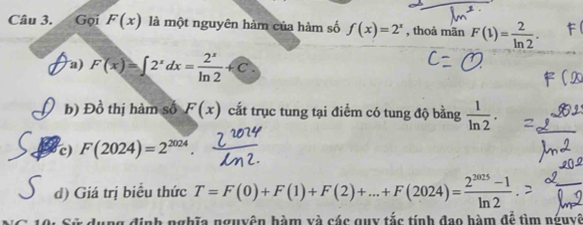 Gọi F(x) là một nguyên hàm của hàm số f(x)=2^x , thoả mãn F(1)= 2/ln 2 . 
a) F(x)=∈t 2^xdx= 2^x/ln 2 +C
b) Đồ thị hàm số F(x) cất trục tung tại điểm có tung độ bằng  1/ln 2 . 
c) F(2024)=2^(2024). 
d) Giá trị biểu thức T=F(0)+F(1)+F(2)+...+F(2024)= (2^(2025)-1)/ln 2 
Linh nghĩa nguyên hàm và các quy tắc tính đao hàm đễ tìm nguyê