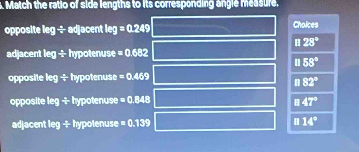 Match the ratio of side lengths to its corresponding angle measure.
opposite leg ÷ adjacent leg=0.249
Choices
B 28°
adjacent leg ÷ hypotenuse =0.682
58°
opposite leg ÷ hypotenuse =0.469
a 82°
opposite leg  8/9  hypotenuse =0.848 47°
adjacent leg ÷ hypotenuse =0.139 a 14°