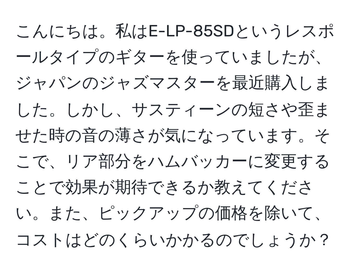 こんにちは。私はE-LP-85SDというレスポールタイプのギターを使っていましたが、ジャパンのジャズマスターを最近購入しました。しかし、サスティーンの短さや歪ませた時の音の薄さが気になっています。そこで、リア部分をハムバッカーに変更することで効果が期待できるか教えてください。また、ピックアップの価格を除いて、コストはどのくらいかかるのでしょうか？