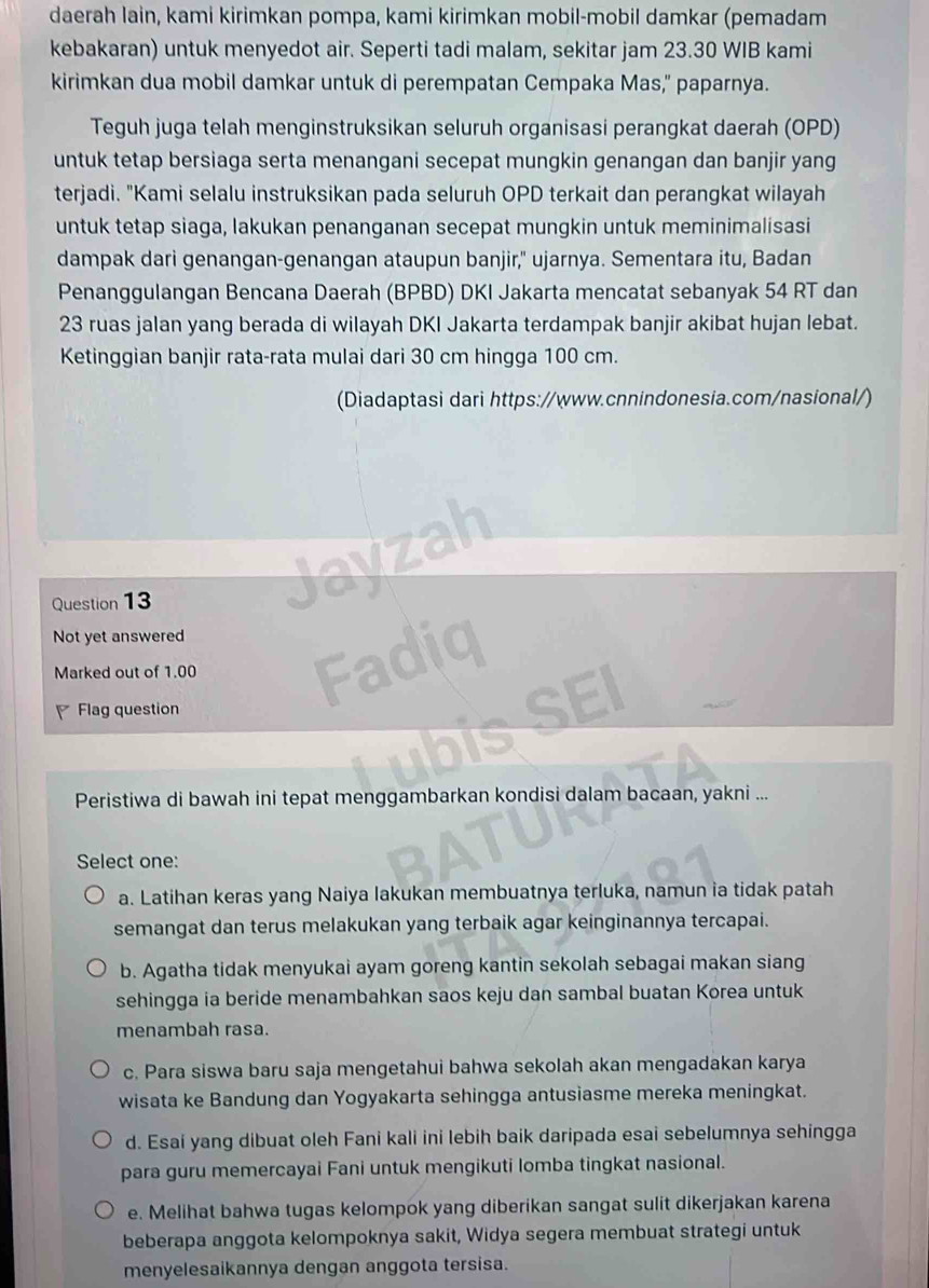 daerah lain, kami kirimkan pompa, kami kirimkan mobil-mobil damkar (pemadam
kebakaran) untuk menyedot air. Seperti tadi malam, sekitar jam 23.30 WIB kami
kirimkan dua mobil damkar untuk di perempatan Cempaka Mas," paparnya.
Teguh juga telah menginstruksikan seluruh organisasi perangkat daerah (OPD)
untuk tetap bersiaga serta menangani secepat mungkin genangan dan banjir yang
terjadi. "Kami selalu instruksikan pada seluruh OPD terkait dan perangkat wilayah
untuk tetap siaga, lakukan penanganan secepat mungkin untuk meminimalisasi
dampak dari genangan-genangan ataupun banjir," ujarnya. Sementara itu, Badan
Penanggulangan Bencana Daerah (BPBD) DKI Jakarta mencatat sebanyak 54 RT dan
23 ruas jalan yang berada di wilayah DKI Jakarta terdampak banjir akibat hujan lebat.
Ketinggian banjir rata-rata mulai dari 30 cm hingga 100 cm.
(Diadaptasi dari https://www.cnnindonesia.com/nasional/)
Question 13
Not yet answered
Marked out of 1.00
Flag question
Peristiwa di bawah ini tepat menggambarkan kondisi dalam bacaan, yakni ...
Select one:
a. Latihan keras yang Naiya lakukan membuatnya terluka, namun ia tidak patah
semangat dan terus melakukan yang terbaik agar keinginannya tercapai.
b. Agatha tidak menyukai ayam goreng kantin sekolah sebagai makan siang
sehingga ia beride menambahkan saos keju dan sambal buatan Korea untuk
menambah rasa.
c. Para siswa baru saja mengetahui bahwa sekolah akan mengadakan karya
wisata ke Bandung dan Yogyakarta sehingga antusiasme mereka meningkat.
d. Esaí yang dibuat oleh Fani kali ini lebih baik daripada esai sebelumnya sehingga
para guru memercayai Fani untuk mengikuti lomba tingkat nasional.
e. Melihat bahwa tugas kelompok yang diberikan sangat sulit dikerjakan karena
beberapa anggota kelompoknya sakit, Widya segera membuat strategi untuk
menyelesaikannya dengan anggota tersisa.