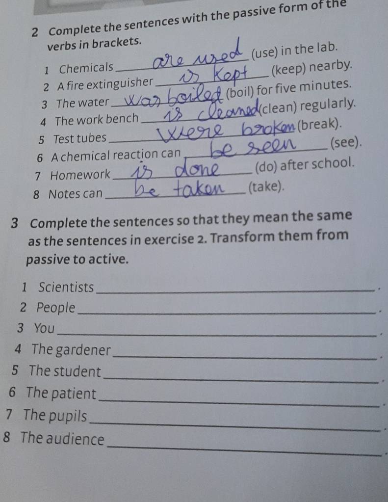 Complete the sentences with the passive form of the 
verbs in brackets. 
_ 
(use) in the lab. 
1 Chemicals 
2 A fire extinguisher _(keep) nearby. 
(boil) for five minutes. 
3 The water 
_ 
4 The work bench _(clean) regularly. 
5 Test tubes _(break). 
6 A chemical reaction can _(see). 
7 Homework _(do) after school. 
8 Notes can _(take). 
3 Complete the sentences so that they mean the same 
as the sentences in exercise 2. Transform them from 
passive to active. 
1 Scientists_ 
. 
2 People _. 
3 You _. 
4 The gardener 
_ 
. 
_ 
5 The student 
. 
_ 
6 The patient 
. 
_ 
7 The pupils 
. 
_ 
8 The audience