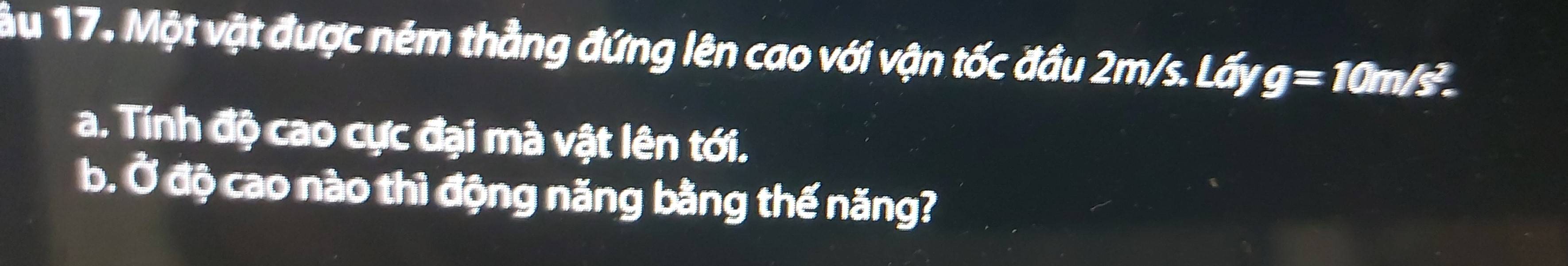 Một vật được ném thẳng đứng lên cao với vận tốc đầu 2m/s. Lấy g=10m/s^2. 
a. Tính độ cao cực đại mà vật lên tới. 
b. Ở độ cao nào thì động năng bằng thế năng?