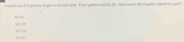 Hayden put 9.8 gallons of gas in his fuel tank. Each gallon cost $2.25. How much did Hayden spend on gas?
$4.50
$21.05
S22.05
$3.83