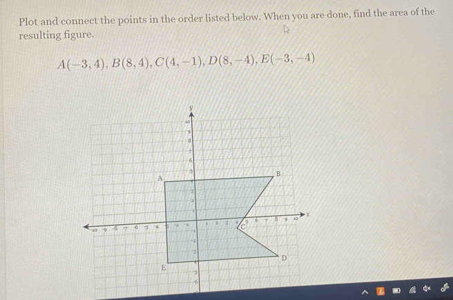 Plot and connect the points in the order listed below. When you are done, find the area of the 
resulting figure.
A(-3,4), B(8,4), C(4,-1), D(8,-4), E(-3,-4)