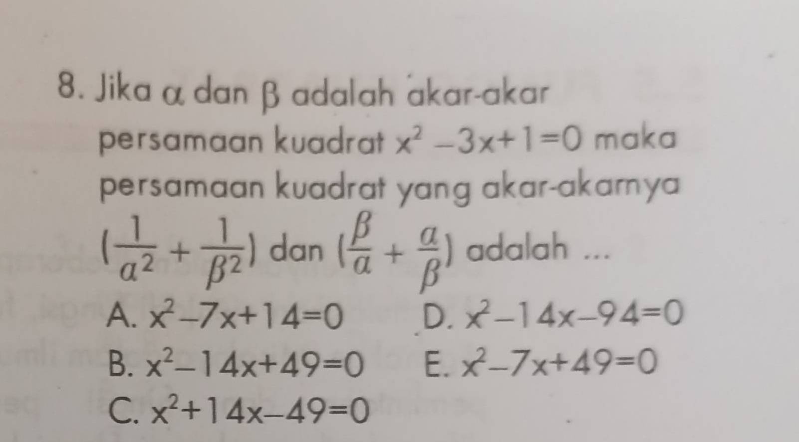 Jika α dan β adalah akar-akar
persamaan kuadrat x^2-3x+1=0 maka
persamaan kuadrat yang akar-akarnya
( 1/alpha^2 + 1/beta^2 ) dan ( beta /alpha  + alpha /beta  ) adalah ...
A. x^2-7x+14=0 D. x^2-14x-94=0
B. x^2-14x+49=0 E. x^2-7x+49=0
C. x^2+14x-49=0