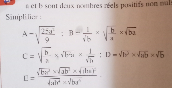 a et b sont deux nombres réels positifs non nuls 
Simplifier :
A=sqrt(frac 25a^2)9; B= 1/sqrt(b) * sqrt(frac b)a* sqrt(ba)
C=sqrt(frac b)a* sqrt(b^2a)*  1/sqrt(b) ; D=sqrt(b^3)* sqrt(ab)* sqrt(b)
E=frac sqrt(ba^3)* sqrt(ab^2)* sqrt((ba)^5)sqrt(ab^4)* sqrt(ba^6)·