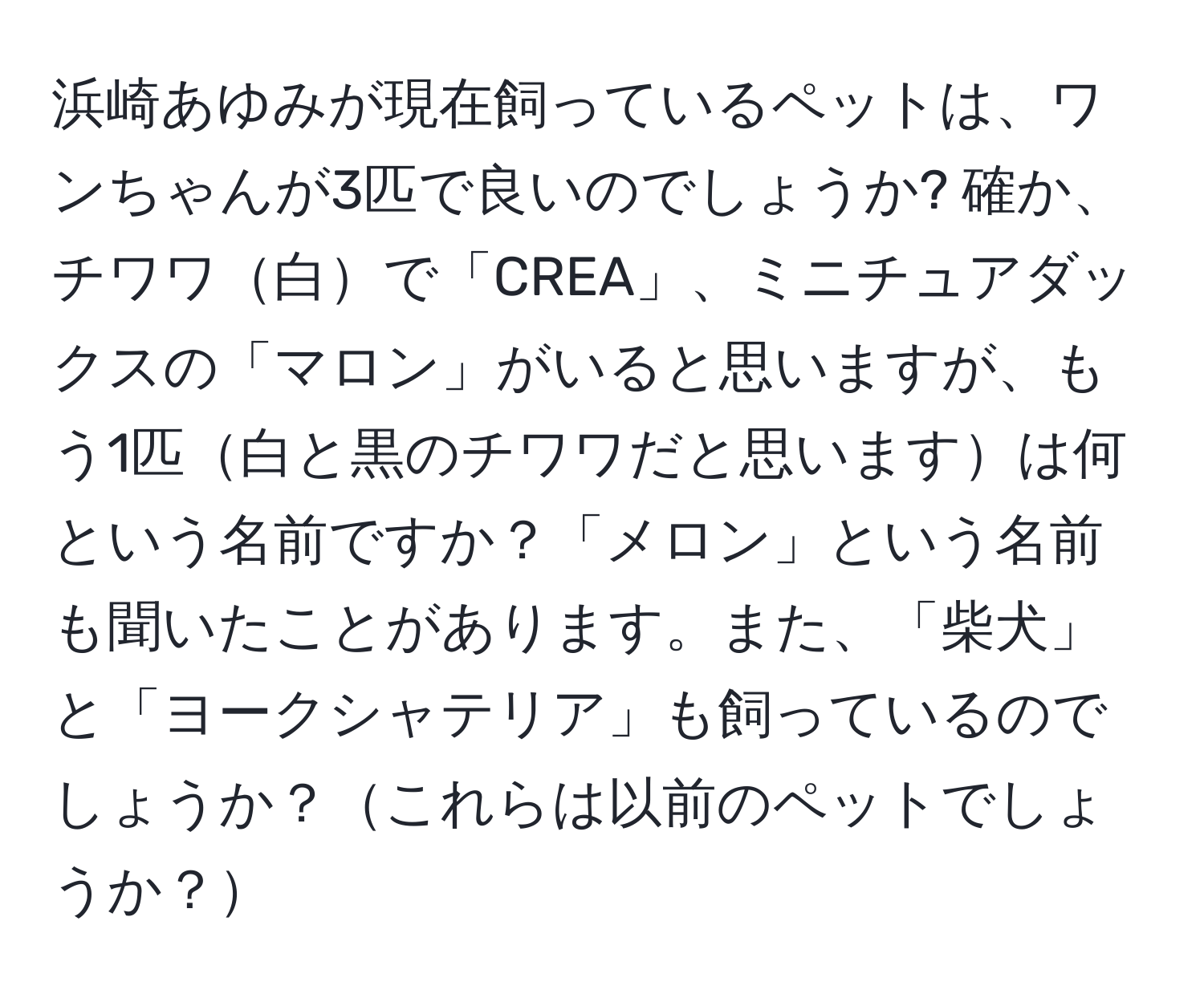 浜崎あゆみが現在飼っているペットは、ワンちゃんが3匹で良いのでしょうか? 確か、チワワ白で「CREA」、ミニチュアダックスの「マロン」がいると思いますが、もう1匹白と黒のチワワだと思いますは何という名前ですか？「メロン」という名前も聞いたことがあります。また、「柴犬」と「ヨークシャテリア」も飼っているのでしょうか？これらは以前のペットでしょうか？