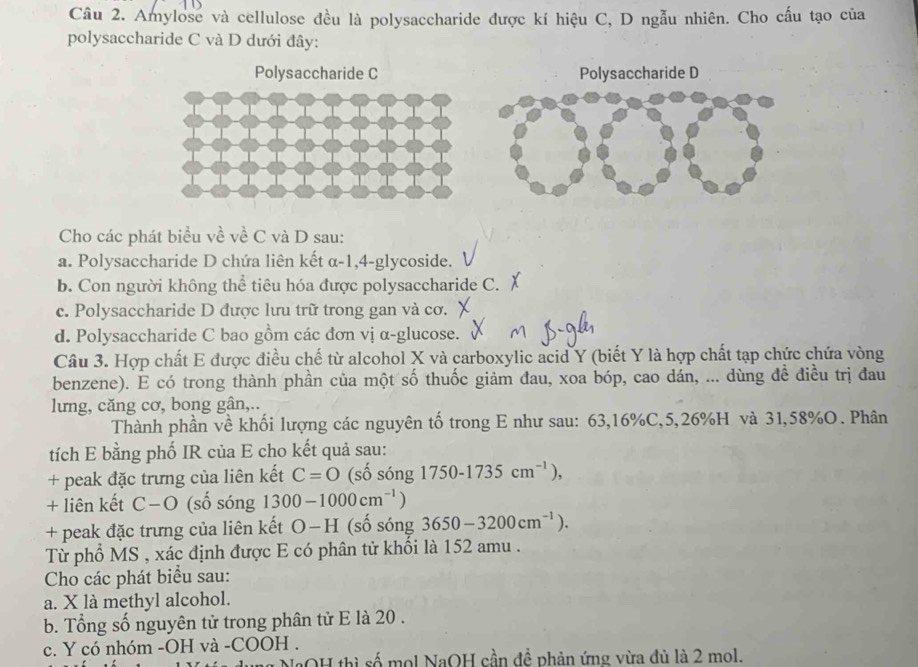 Amylose và cellulose đều là polysaccharide được kí hiệu C, D ngẫu nhiên. Cho cấu tạo của
polysaccharide C và D dưới đây:
Polysaccharide C Polysaccharide D
Cho các phát biểu về về C và D sau:
a. Polysaccharide D chứa liên kết α-1,4-glycoside.
b. Con người không thể tiêu hóa được polysaccharide C.
c. Polysaccharide D được lưu trữ trong gan và cơ.
d. Polysaccharide C bao gồm các đơn vị α-glucose.
Câu 3. Hợp chất E được điều chế từ alcohol X và carboxylic acid Y (biết Y là hợp chất tạp chức chứa vòng
benzene). E có trong thành phần của một số thuốc giảm đau, xoa bóp, cao dán, ... dùng đề điều trị đau
lưng, căng cơ, bong gân,..
Thành phần về khối lượng các nguyên tố trong E như sau: 63,16%C,5,26%H và 31,58%O. Phân
tích E bằng phố IR của E cho kết quả sau:
+ peak đặc trưng của liên kết C=0 (số sóng 1750-1735cm^(-1)),
+ liên kết C−O (số sóng 1300-1000cm^(-1))
+ peak đặc trưng của liên kết O−H (số sóng 3650-3200cm^(-1)).
Từ phổ MS , xác định được E có phân tử khối là 152 amu .
Cho các phát biểu sau:
a. X là methyl alcohol.
b. Tổng số nguyên tử trong phân tử E là 20 .
c. Y có nhóm -OH và -COOH .
OH thì số mol NaOH cần đề phản ứng vừa đủ là 2 mol.