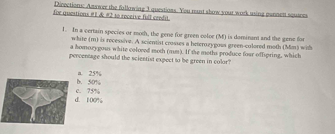 Directions: Answer the following 3 questions. You must show your work using punnett squares
for questions #1 & #2 to receive full credit.
1. In a certain species or moth, the gene for green color (M) is dominant and the gene for
white (m) is recessive. A scientist crosses a heterozygous green-colored moth (Mm) with
a homozygous white colored moth (mm). If the moths produce four offspring, which
percentage should the scientist expect to be green in color?
a. 25% . 50% . 75% . 100%