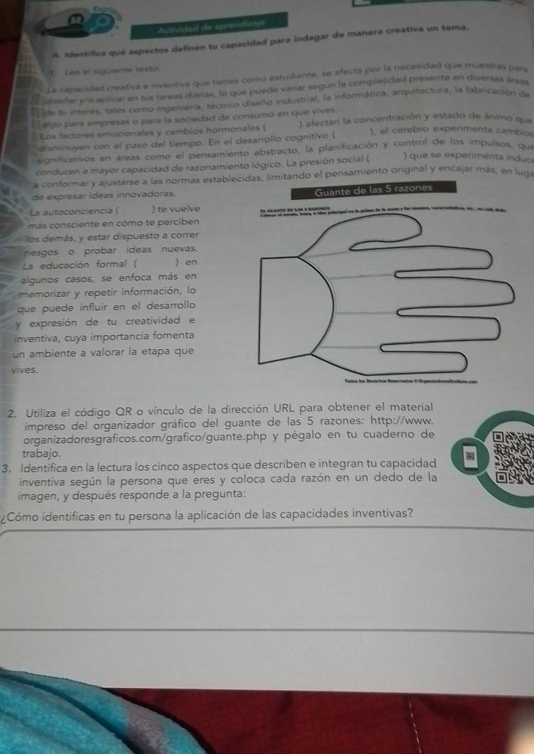 Activided de aprendizaje
A. Identífica qué aspectos definen tu capacidad para indagar de manera creativa un tema.
1. Lee el siguiente texto.
La capacidad creativa e inventiva que tienes como estudiante, se afecta por la necesidad que muestras para
diserlar vío aplicar en tus tareas dianas, lo que puede varíar según la complejidad presente en diversas áreas
de tu interés, tales como ingeniería, técnico diseño industrial, la informática, arquitectura, la fabricación de
# go para empresas o para la sociedad de consumo en que vives.
Los factores emocionales y cambios hormonales (  ) afectan la concentración y estado de ánimo que
disminuyen con el paso del tiempo. En el desarrollo cognitivo (
), el cerebro experimenta cambios
gnificativos en áreas como el pensamiento abstracto, la planificación y control de los impulsos, que
conducen a mayor capacidad de razonamiento lógico. La presión social (   que se experimenta induc
a conformar y ajustarse a las normas establecidas, limitando el pensamiento original y encajar más, en luga
de expresar ídeas innovadoras.
La autoconciencia ( ) te vuelve
más consciente en cómo te perciben
los demás, y estar dispuesto a correr
resgos o probar ideas nuevas.
La educación formal ( ) en
algunos casos, se enfoca más en
memorizar y repetir información, lo
que puede influir en el desarrollo
y expresión de tu creatividad e
inventiva, cuya importancia fomenta
un ambiente a valorar la etapa que
vives.
2. Utiliza el código QR o vínculo de la dirección URL para obtener el material
impreso del organizador gráfico del guante de las 5 razones: http://www.
organizadoresgraficos.com/grafico/guante.php y pégalo en tu cuaderno de
trabajo.
3. Identifica en la lectura los cinco aspectos que describen e integran tu capacidad
inventiva según la persona que eres y coloca cada razón en un dedo de la
imagen, y después responde a la pregunta:
¿Cómo identificas en tu persona la aplicación de las capacidades inventivas?