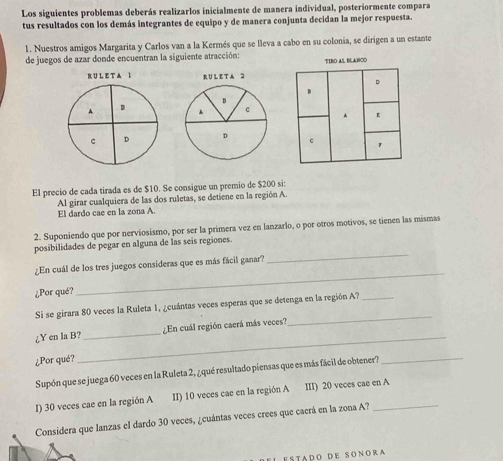 Los siguientes problemas deberás realizarlos inicialmente de manera individual, posteriormente compara 
tus resultados con los demás integrantes de equipo y de manera conjunta decidan la mejor respuesta. 
1. Nuestros amigos Margarita y Carlos van a la Kermés que se lleva a cabo en su colonia, se dirigen a un estante 
de juegos de azar donde encuentran la siguiente atracción: 
R U L E T A 1
A B 
C D 
El precio de cada tirada es de $10. Se consigue un premio de $200 si: 
Al girar cualquiera de las dos ruletas, se detiene en la región A. 
El dardo cae en la zona A. 
2. Suponiendo que por nerviosismo, por ser la primera vez en lanzarlo, o por otros motivos, se tienen las mismas 
posibilidades de pegar en alguna de las seis regiones. 
_ 
¿En cuál de los tres juegos consideras que es más fácil ganar? 
_ 
¿Por qué? 
_ 
Si se girara 80 veces la Ruleta 1, ¿cuántas veces esperas que se detenga en la región A?_ 
_ 
¿Y en la B? _¿En cuál región caerá más veces? 
¿Por qué? 
Supón que se juega 60 veces en la Ruleta 2, ¿qué resultado piensas que es más fácil de obtener? 
_ 
I) 30 veces cae en la región A II) 10 veces cae en la región A III) 20 veces cae en A 
Considera que lanzas el dardo 30 veces, ¿cuántas veces crees que caerá en la zona A? 
ESTADO DE SONORA