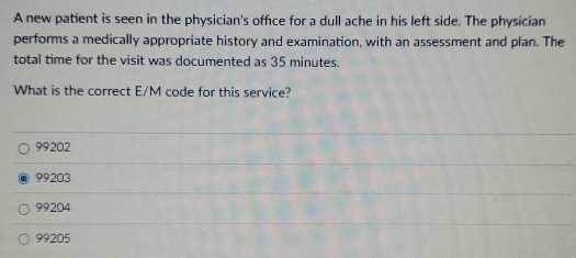 A new patient is seen in the physician's office for a dull ache in his left side. The physician
performs a medically appropriate history and examination, with an assessment and plan. The
total time for the visit was documented as 35 minutes.
What is the correct E/M code for this service?
99202
99203
99204
99205